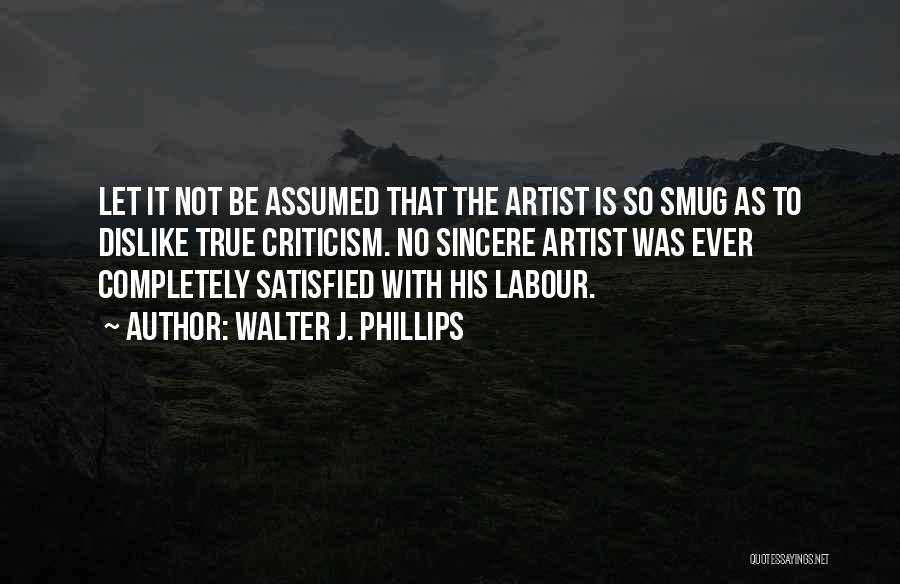 Walter J. Phillips Quotes: Let It Not Be Assumed That The Artist Is So Smug As To Dislike True Criticism. No Sincere Artist Was