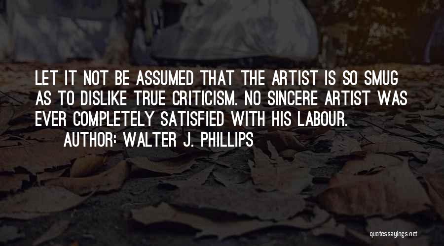 Walter J. Phillips Quotes: Let It Not Be Assumed That The Artist Is So Smug As To Dislike True Criticism. No Sincere Artist Was