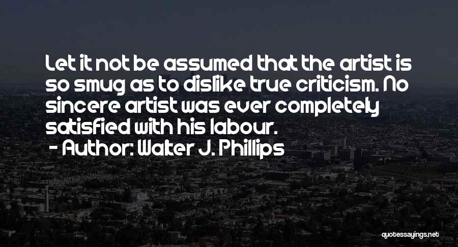 Walter J. Phillips Quotes: Let It Not Be Assumed That The Artist Is So Smug As To Dislike True Criticism. No Sincere Artist Was