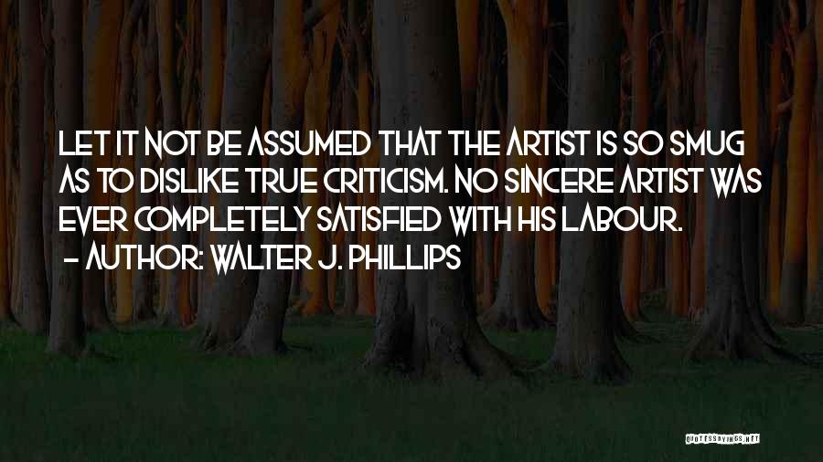 Walter J. Phillips Quotes: Let It Not Be Assumed That The Artist Is So Smug As To Dislike True Criticism. No Sincere Artist Was