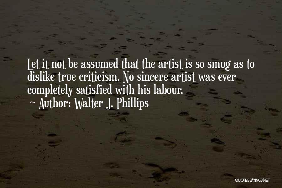 Walter J. Phillips Quotes: Let It Not Be Assumed That The Artist Is So Smug As To Dislike True Criticism. No Sincere Artist Was