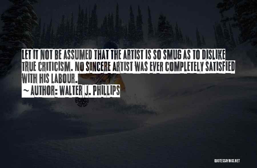 Walter J. Phillips Quotes: Let It Not Be Assumed That The Artist Is So Smug As To Dislike True Criticism. No Sincere Artist Was