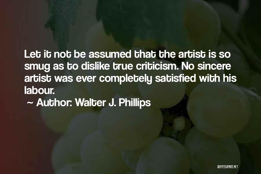 Walter J. Phillips Quotes: Let It Not Be Assumed That The Artist Is So Smug As To Dislike True Criticism. No Sincere Artist Was