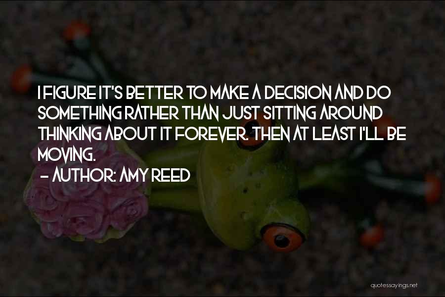 Amy Reed Quotes: I Figure It's Better To Make A Decision And Do Something Rather Than Just Sitting Around Thinking About It Forever.