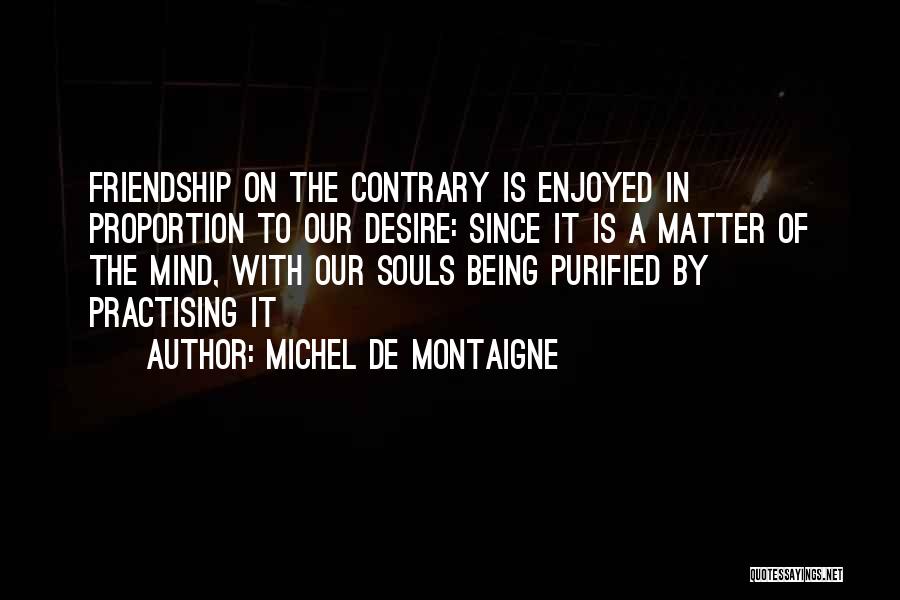 Michel De Montaigne Quotes: Friendship On The Contrary Is Enjoyed In Proportion To Our Desire: Since It Is A Matter Of The Mind, With