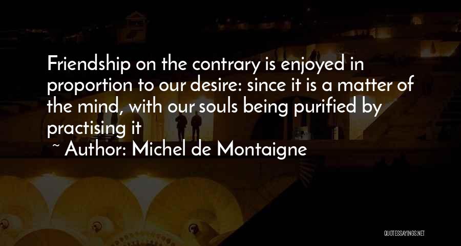 Michel De Montaigne Quotes: Friendship On The Contrary Is Enjoyed In Proportion To Our Desire: Since It Is A Matter Of The Mind, With