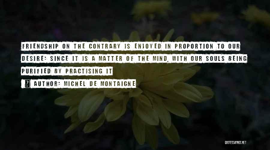 Michel De Montaigne Quotes: Friendship On The Contrary Is Enjoyed In Proportion To Our Desire: Since It Is A Matter Of The Mind, With