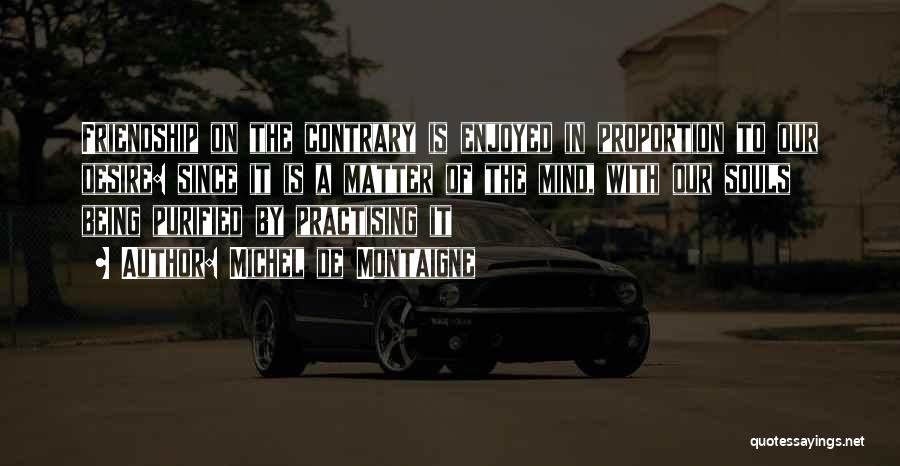 Michel De Montaigne Quotes: Friendship On The Contrary Is Enjoyed In Proportion To Our Desire: Since It Is A Matter Of The Mind, With