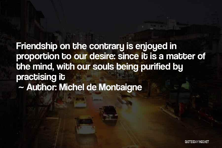 Michel De Montaigne Quotes: Friendship On The Contrary Is Enjoyed In Proportion To Our Desire: Since It Is A Matter Of The Mind, With