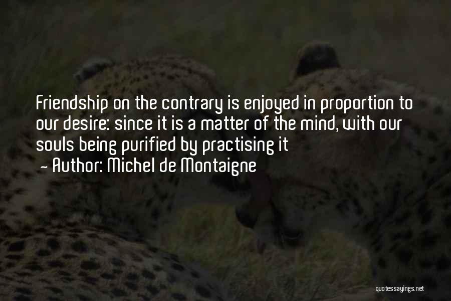 Michel De Montaigne Quotes: Friendship On The Contrary Is Enjoyed In Proportion To Our Desire: Since It Is A Matter Of The Mind, With