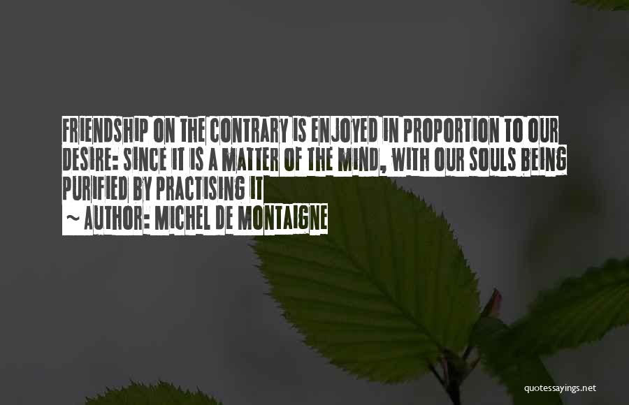 Michel De Montaigne Quotes: Friendship On The Contrary Is Enjoyed In Proportion To Our Desire: Since It Is A Matter Of The Mind, With