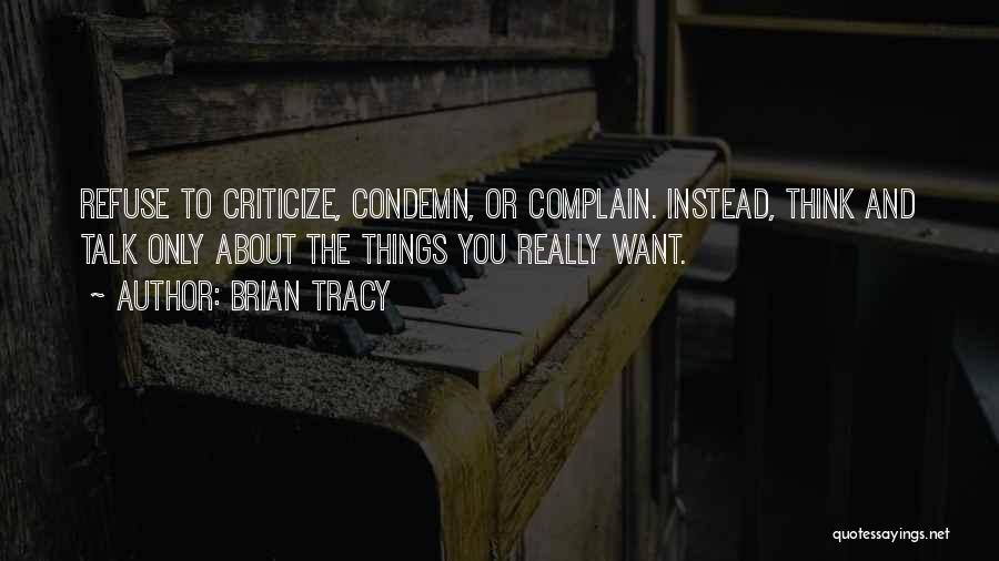 Brian Tracy Quotes: Refuse To Criticize, Condemn, Or Complain. Instead, Think And Talk Only About The Things You Really Want.