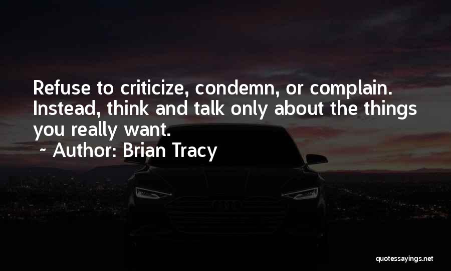 Brian Tracy Quotes: Refuse To Criticize, Condemn, Or Complain. Instead, Think And Talk Only About The Things You Really Want.