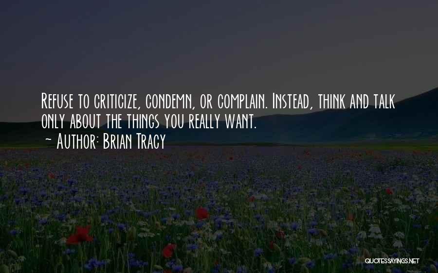 Brian Tracy Quotes: Refuse To Criticize, Condemn, Or Complain. Instead, Think And Talk Only About The Things You Really Want.