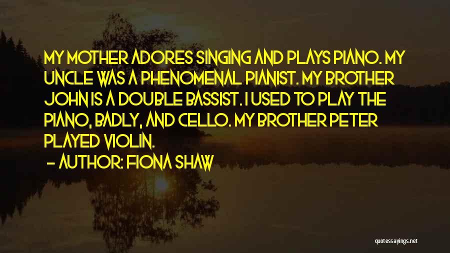 Fiona Shaw Quotes: My Mother Adores Singing And Plays Piano. My Uncle Was A Phenomenal Pianist. My Brother John Is A Double Bassist.