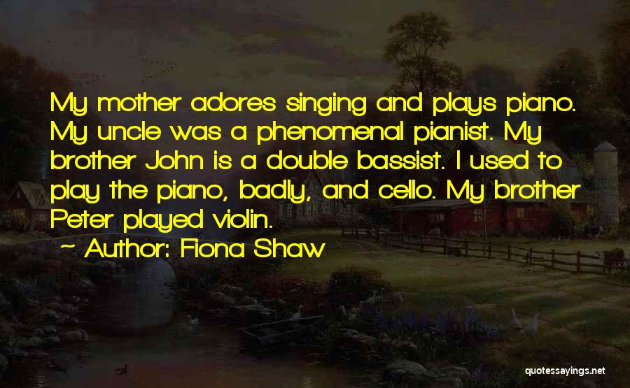 Fiona Shaw Quotes: My Mother Adores Singing And Plays Piano. My Uncle Was A Phenomenal Pianist. My Brother John Is A Double Bassist.