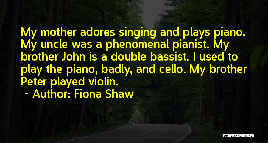 Fiona Shaw Quotes: My Mother Adores Singing And Plays Piano. My Uncle Was A Phenomenal Pianist. My Brother John Is A Double Bassist.