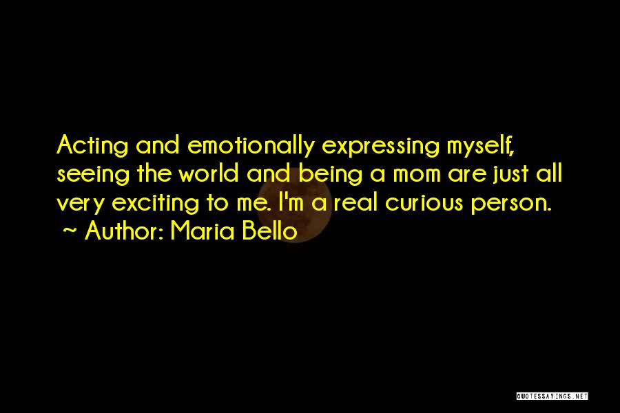 Maria Bello Quotes: Acting And Emotionally Expressing Myself, Seeing The World And Being A Mom Are Just All Very Exciting To Me. I'm