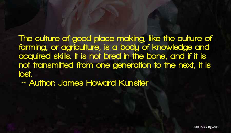 James Howard Kunstler Quotes: The Culture Of Good Place-making, Like The Culture Of Farming, Or Agriculture, Is A Body Of Knowledge And Acquired Skills.