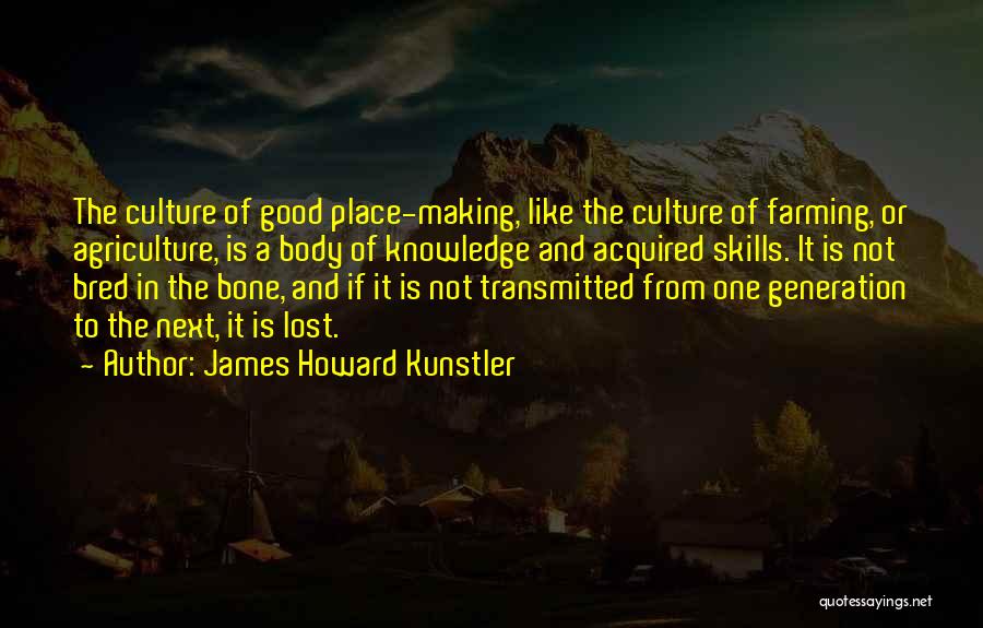 James Howard Kunstler Quotes: The Culture Of Good Place-making, Like The Culture Of Farming, Or Agriculture, Is A Body Of Knowledge And Acquired Skills.