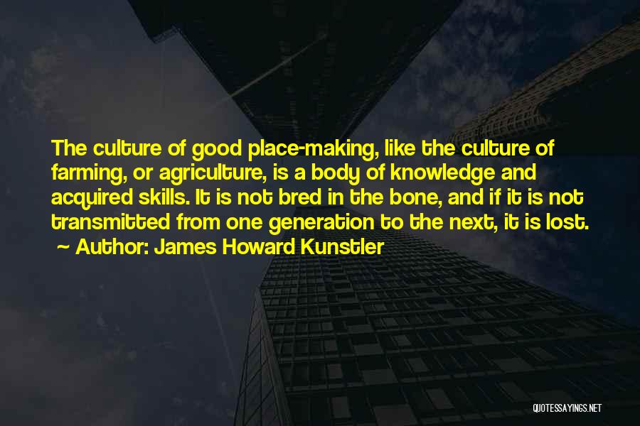 James Howard Kunstler Quotes: The Culture Of Good Place-making, Like The Culture Of Farming, Or Agriculture, Is A Body Of Knowledge And Acquired Skills.