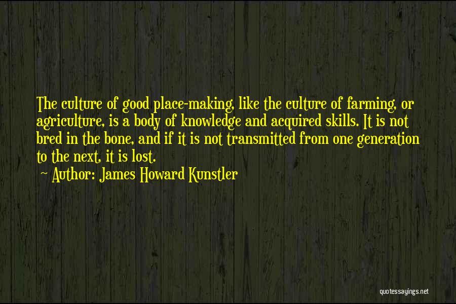 James Howard Kunstler Quotes: The Culture Of Good Place-making, Like The Culture Of Farming, Or Agriculture, Is A Body Of Knowledge And Acquired Skills.