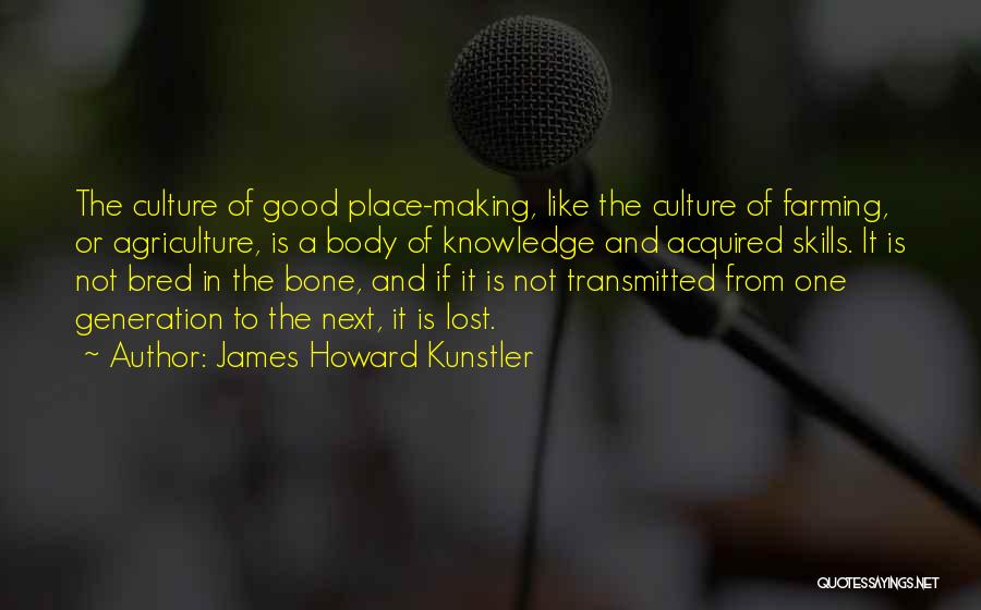 James Howard Kunstler Quotes: The Culture Of Good Place-making, Like The Culture Of Farming, Or Agriculture, Is A Body Of Knowledge And Acquired Skills.