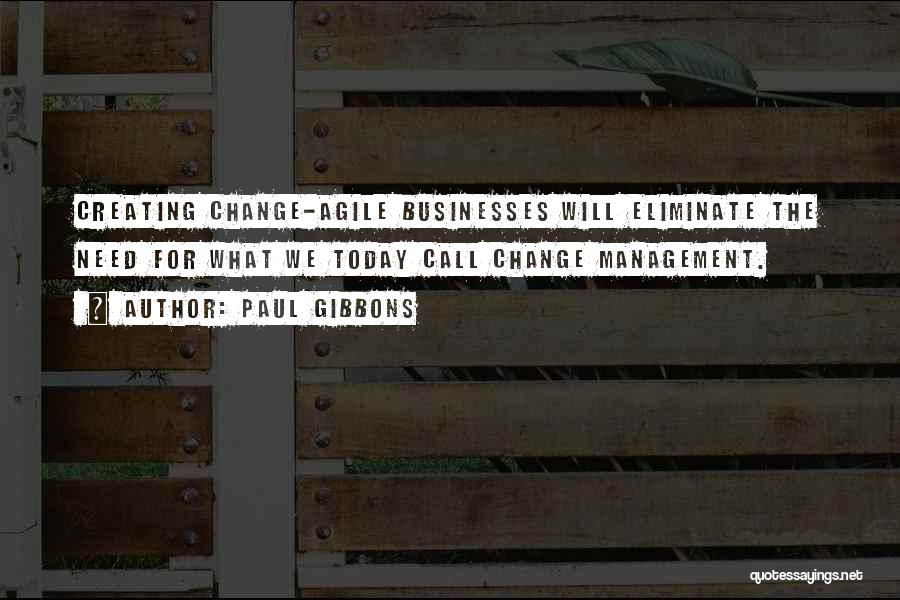 Paul Gibbons Quotes: Creating Change-agile Businesses Will Eliminate The Need For What We Today Call Change Management.