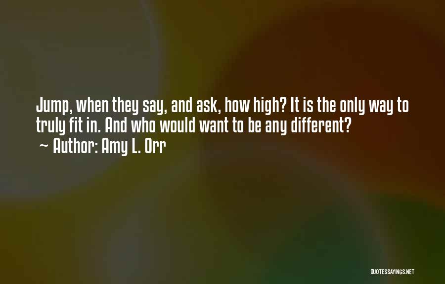 Amy L. Orr Quotes: Jump, When They Say, And Ask, How High? It Is The Only Way To Truly Fit In. And Who Would