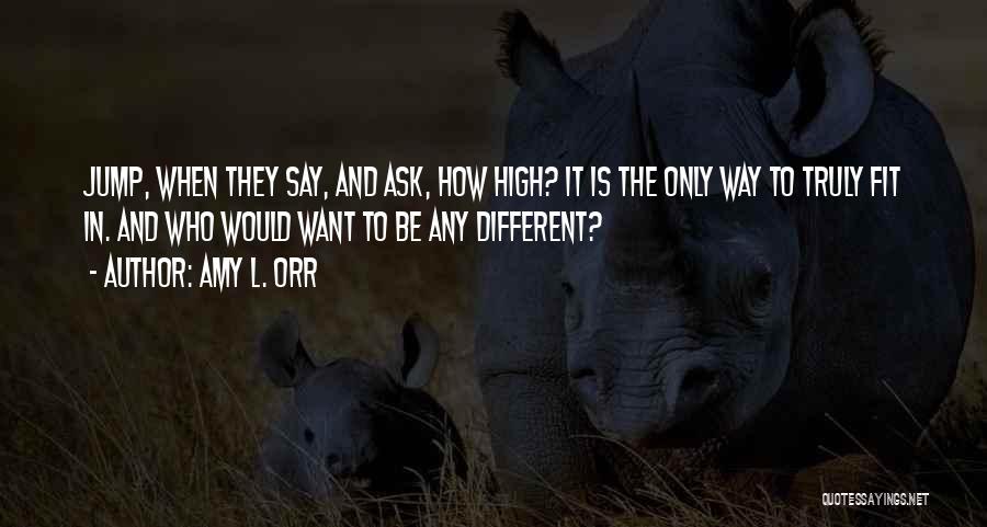 Amy L. Orr Quotes: Jump, When They Say, And Ask, How High? It Is The Only Way To Truly Fit In. And Who Would