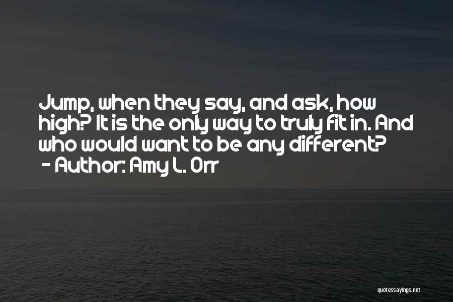 Amy L. Orr Quotes: Jump, When They Say, And Ask, How High? It Is The Only Way To Truly Fit In. And Who Would