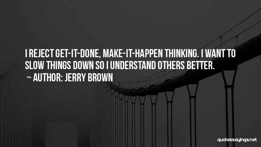 Jerry Brown Quotes: I Reject Get-it-done, Make-it-happen Thinking. I Want To Slow Things Down So I Understand Others Better.