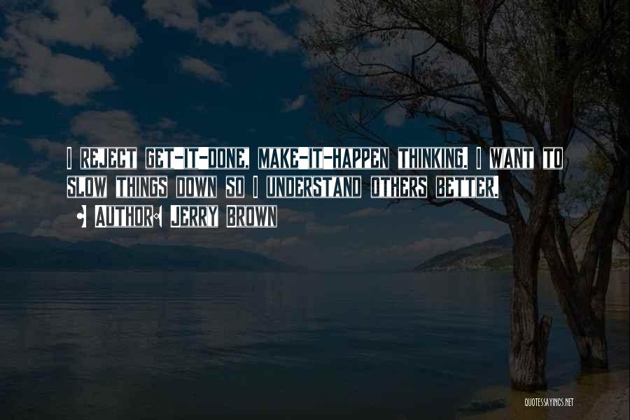 Jerry Brown Quotes: I Reject Get-it-done, Make-it-happen Thinking. I Want To Slow Things Down So I Understand Others Better.