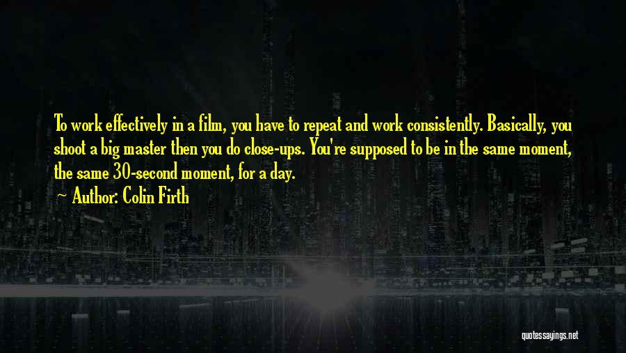 Colin Firth Quotes: To Work Effectively In A Film, You Have To Repeat And Work Consistently. Basically, You Shoot A Big Master Then