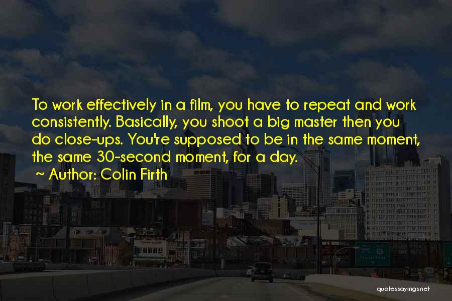 Colin Firth Quotes: To Work Effectively In A Film, You Have To Repeat And Work Consistently. Basically, You Shoot A Big Master Then