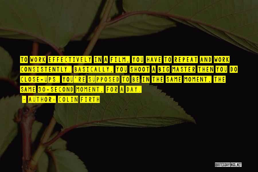 Colin Firth Quotes: To Work Effectively In A Film, You Have To Repeat And Work Consistently. Basically, You Shoot A Big Master Then