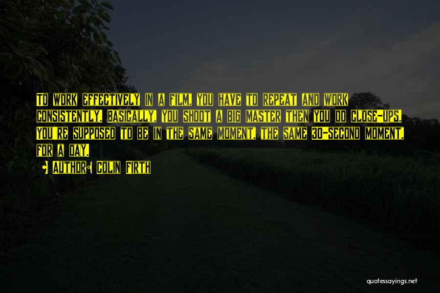 Colin Firth Quotes: To Work Effectively In A Film, You Have To Repeat And Work Consistently. Basically, You Shoot A Big Master Then