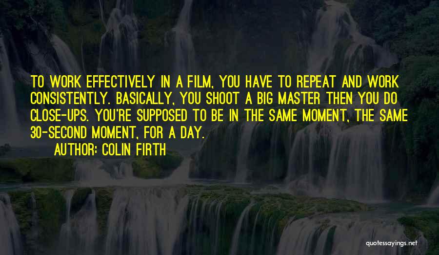 Colin Firth Quotes: To Work Effectively In A Film, You Have To Repeat And Work Consistently. Basically, You Shoot A Big Master Then