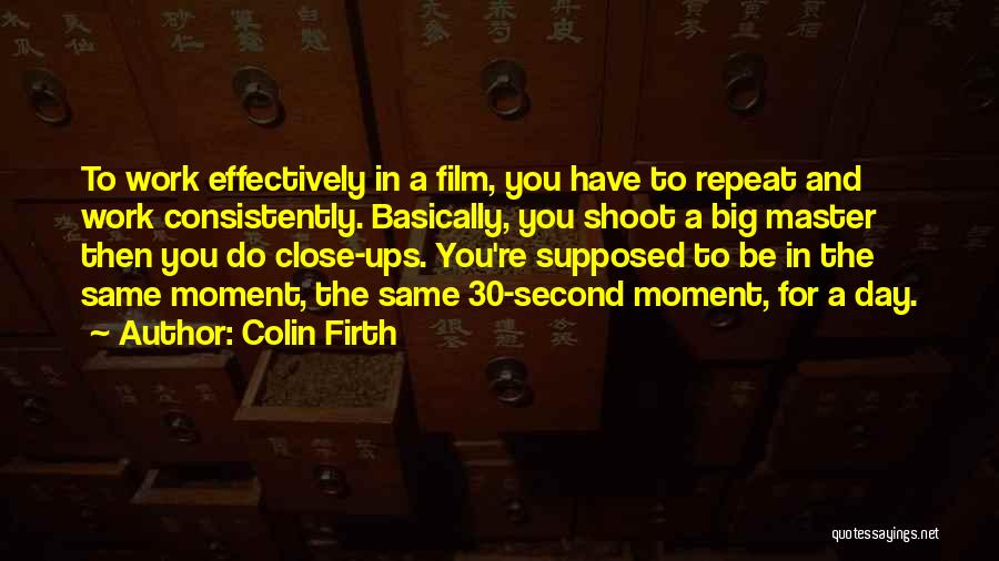 Colin Firth Quotes: To Work Effectively In A Film, You Have To Repeat And Work Consistently. Basically, You Shoot A Big Master Then