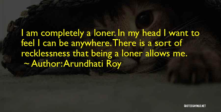 Arundhati Roy Quotes: I Am Completely A Loner. In My Head I Want To Feel I Can Be Anywhere. There Is A Sort