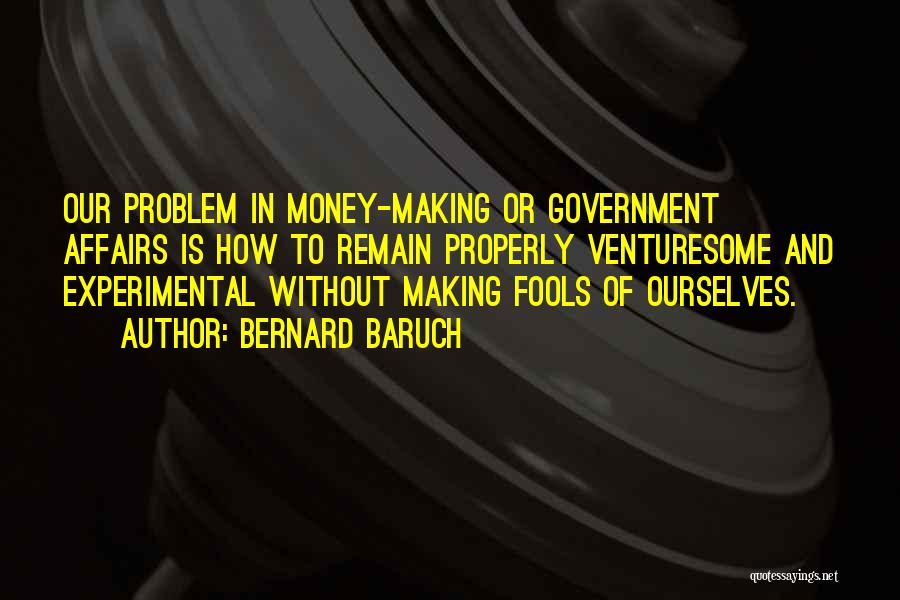 Bernard Baruch Quotes: Our Problem In Money-making Or Government Affairs Is How To Remain Properly Venturesome And Experimental Without Making Fools Of Ourselves.