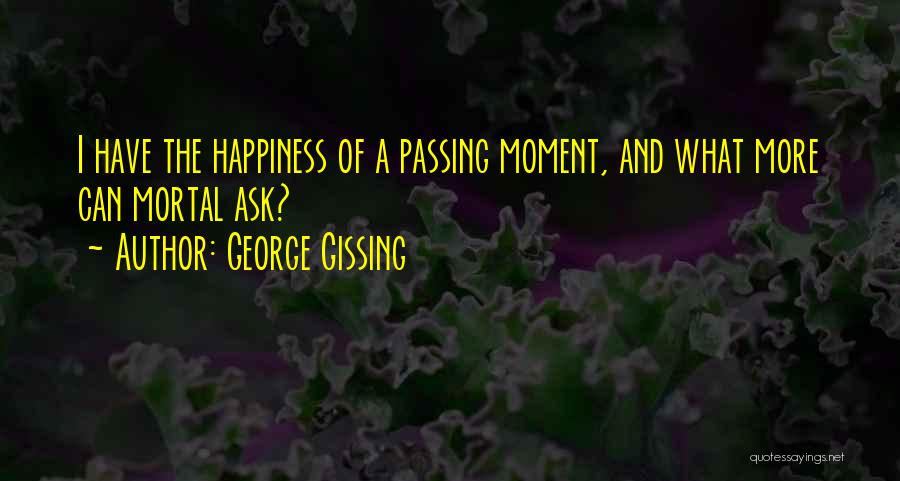 George Gissing Quotes: I Have The Happiness Of A Passing Moment, And What More Can Mortal Ask?
