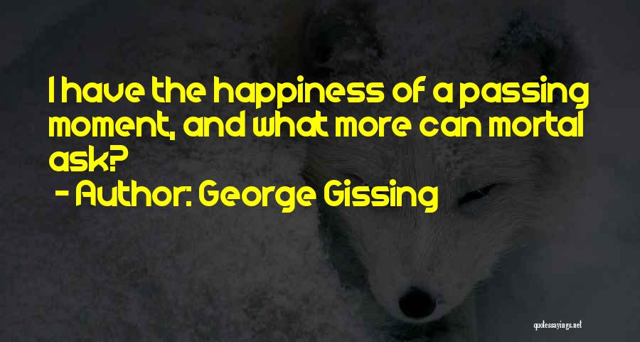 George Gissing Quotes: I Have The Happiness Of A Passing Moment, And What More Can Mortal Ask?