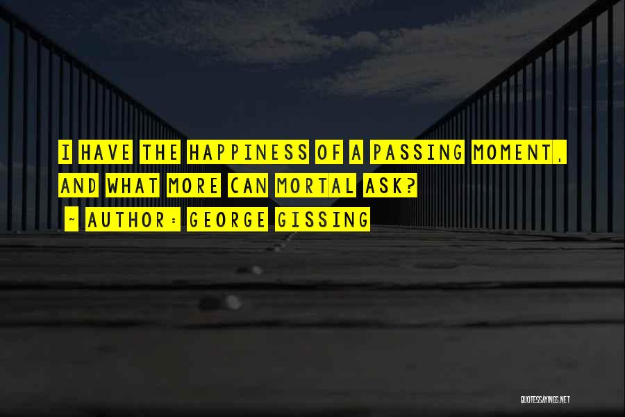 George Gissing Quotes: I Have The Happiness Of A Passing Moment, And What More Can Mortal Ask?