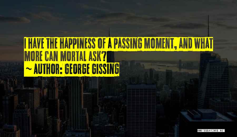 George Gissing Quotes: I Have The Happiness Of A Passing Moment, And What More Can Mortal Ask?