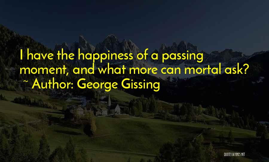 George Gissing Quotes: I Have The Happiness Of A Passing Moment, And What More Can Mortal Ask?