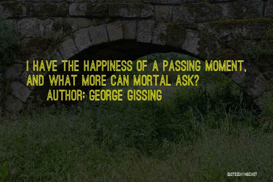 George Gissing Quotes: I Have The Happiness Of A Passing Moment, And What More Can Mortal Ask?