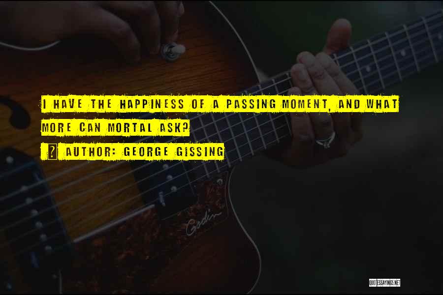 George Gissing Quotes: I Have The Happiness Of A Passing Moment, And What More Can Mortal Ask?