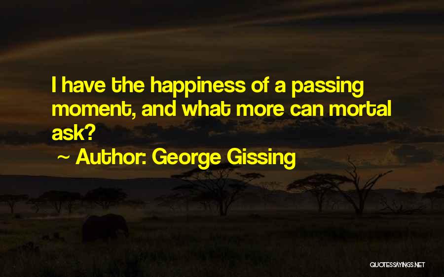 George Gissing Quotes: I Have The Happiness Of A Passing Moment, And What More Can Mortal Ask?