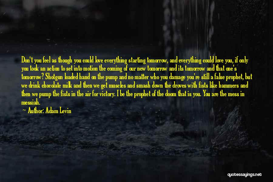 Adam Levin Quotes: Don't You Feel As Though You Could Love Everything Starting Tomorrow, And Everything Could Love You, If Only You Took